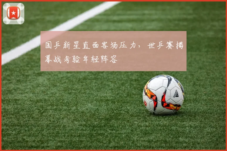国乒新星直面客场压力，世乒赛揭幕战考验年轻阵容