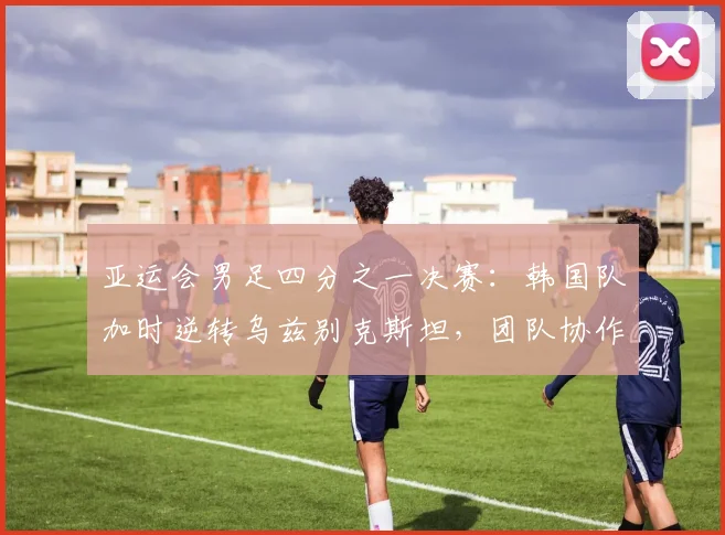 亚运会男足四分之一决赛：韩国队加时逆转乌兹别克斯坦，团队协作成制胜关键