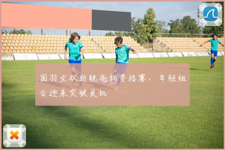 国羽女双新锐亮相资格赛，年轻组合迎来突破良机