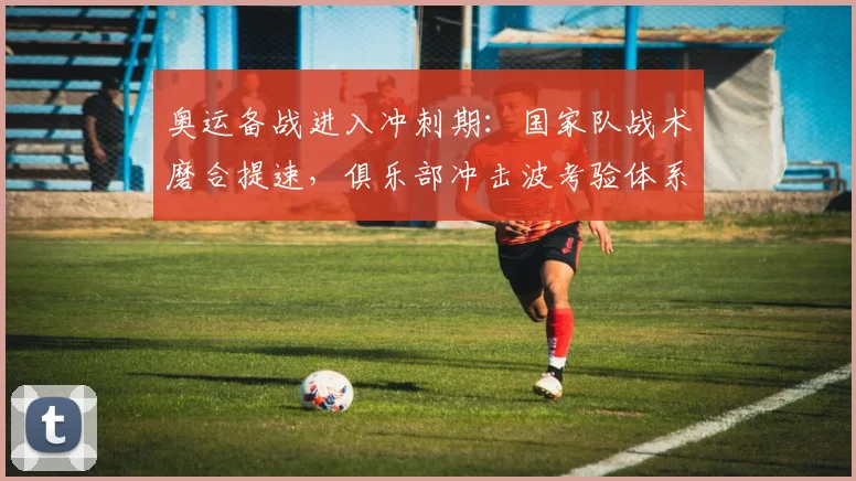 奥运备战进入冲刺期：国家队战术磨合提速，俱乐部冲击波考验体系韧性
