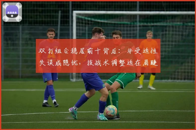 双打组合稳居前十背后：非受迫性失误成隐忧，技战术调整迫在眉睫