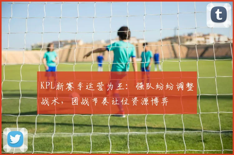 KPL新赛季运营为王：强队纷纷调整战术，团战节奏让位资源博弈