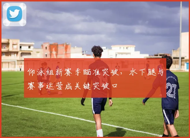 仰泳组新赛季瞄准突破，水下腿与赛事运营成关键突破口