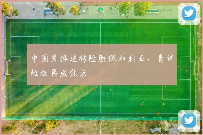 中国男排逆转险胜保加利亚，青训短板再成焦点