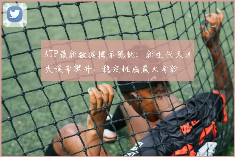 ATP最新数据揭示隐忧：新生代天才失误率攀升，稳定性成最大考验