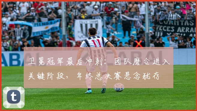 卫冕冠军最后冲刺：团队磨合进入关键阶段，年终总决赛悬念犹存