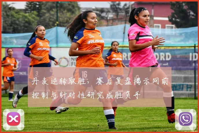 丹麦逆转取胜，赛后复盘揭示网前控制与针对性研究成胜负手