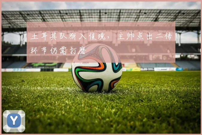 土耳其队渐入佳境，主帅点出二传环节仍需打磨