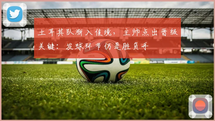 土耳其队渐入佳境，主帅点出晋级关键：发球环节仍是胜负手