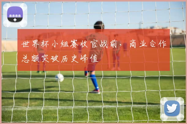 世界杯小组赛收官战前，商业合作总额突破历史峰值