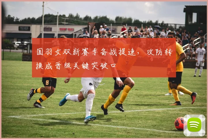 国羽女双新赛季备战提速，攻防转换成晋级关键突破口