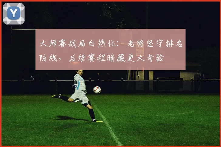 大师赛战局白热化：老将坚守排名防线，后续赛程暗藏更大考验