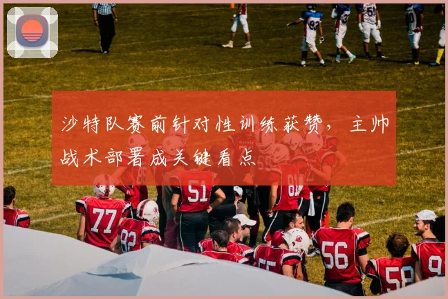 沙特队赛前针对性训练获赞，主帅战术部署成关键看点
