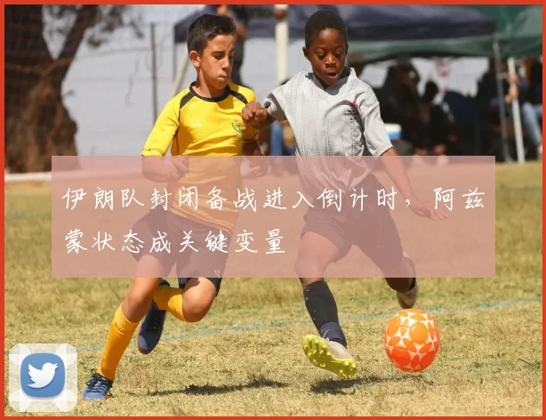 伊朗队封闭备战进入倒计时，阿兹蒙状态成关键变量