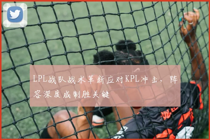 LPL战队战术革新应对KPL冲击，阵容深度成制胜关键