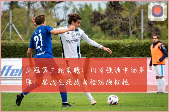 亚冠第三轮前瞻：门将强调中场屏障，客战生死战考验防线韧性