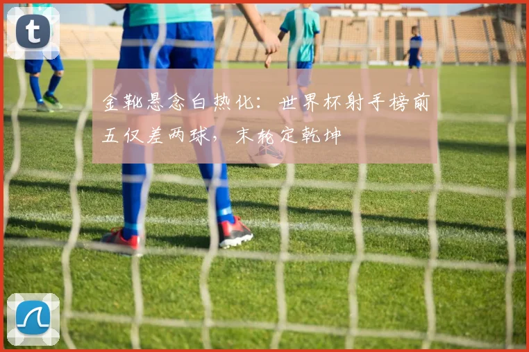 金靴悬念白热化：世界杯射手榜前五仅差两球，末轮定乾坤