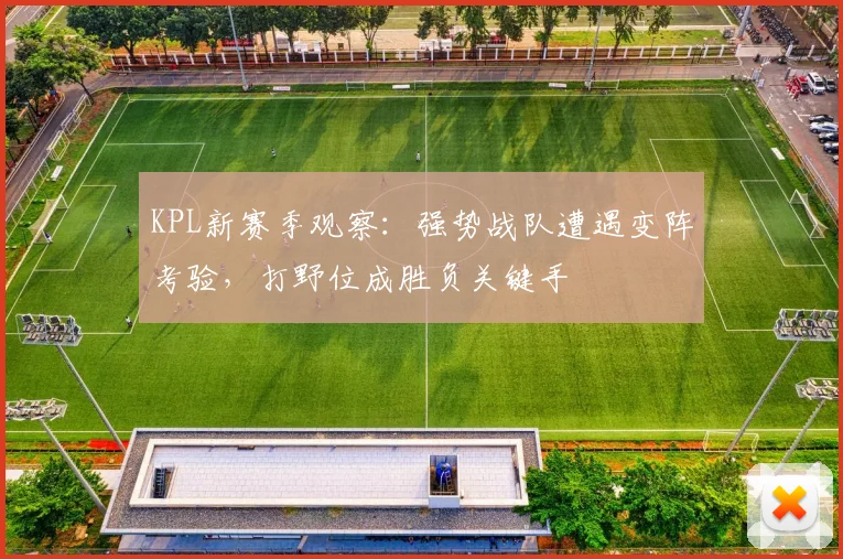 KPL新赛季观察：强势战队遭遇变阵考验，打野位成胜负关键手