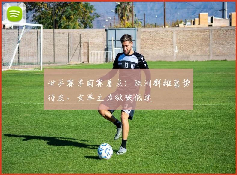 世乒赛季前赛看点：欧洲群雄蓄势待发，女单主力欲破低迷