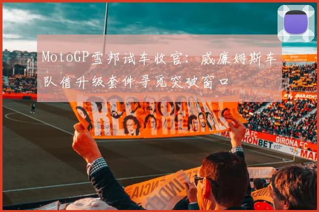 MotoGP雪邦试车收官：威廉姆斯车队借升级套件寻觅突破窗口