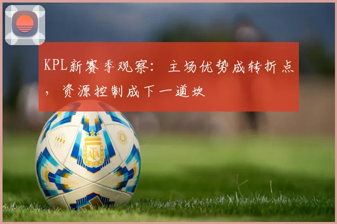 KPL新赛季观察：主场优势成转折点，资源控制成下一道坎