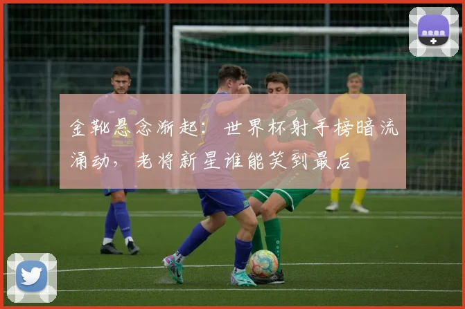 金靴悬念渐起：世界杯射手榜暗流涌动，老将新星谁能笑到最后