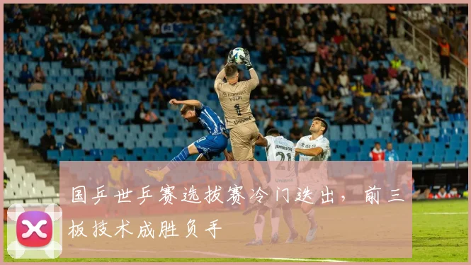 国乒世乒赛选拔赛冷门迭出，前三板技术成胜负手