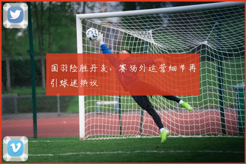 国羽险胜丹麦，赛场外运营细节再引球迷热议