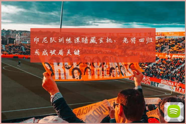印尼队训练课暗藏玄机，老将回归或成破局关键