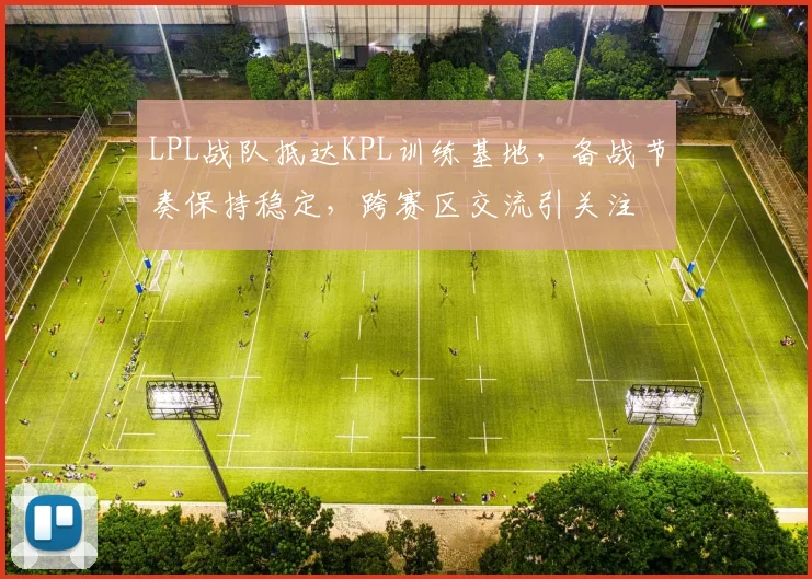 LPL战队抵达KPL训练基地，备战节奏保持稳定，跨赛区交流引关注