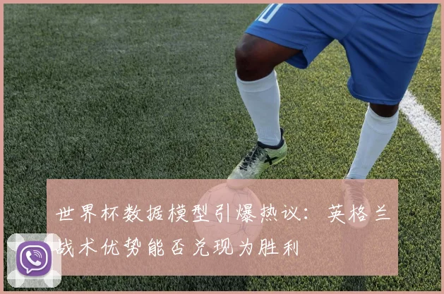 世界杯数据模型引爆热议：英格兰战术优势能否兑现为胜利