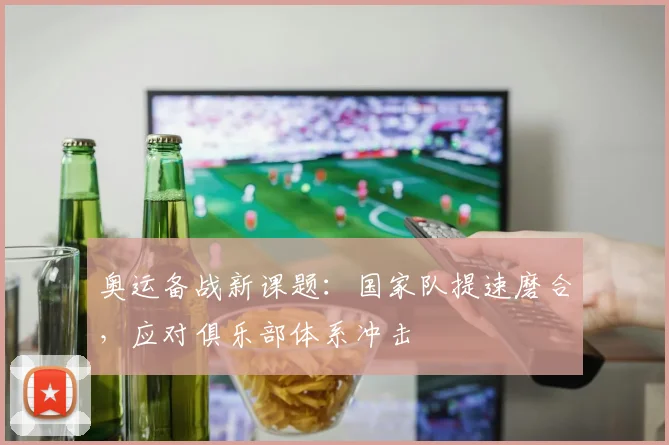 奥运备战新课题：国家队提速磨合，应对俱乐部体系冲击