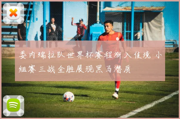 委内瑞拉队世界杯赛程渐入佳境 小组赛三战全胜展现黑马潜质