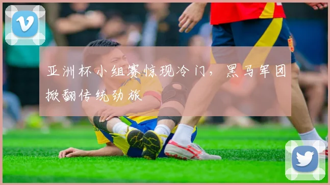 亚洲杯小组赛惊现冷门，黑马军团掀翻传统劲旅