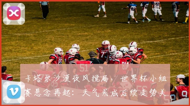 卡塔尔沙漠夜风搅局，世界杯小组赛悬念再起：天气或成后续走势关键变量