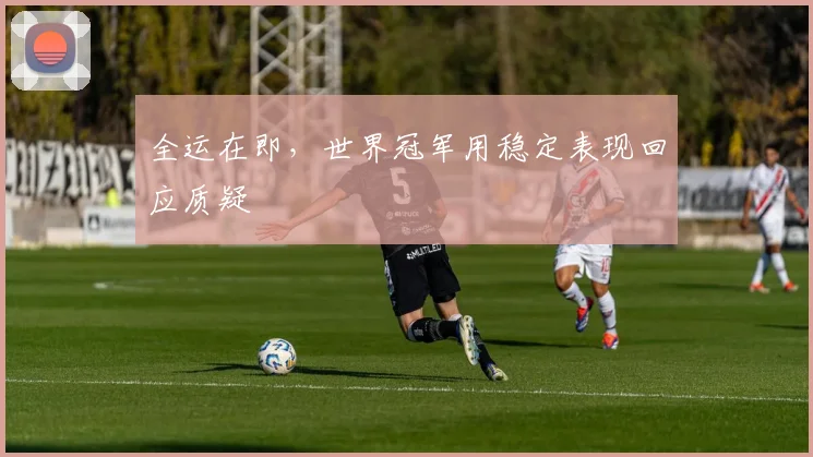 全运在即，世界冠军用稳定表现回应质疑