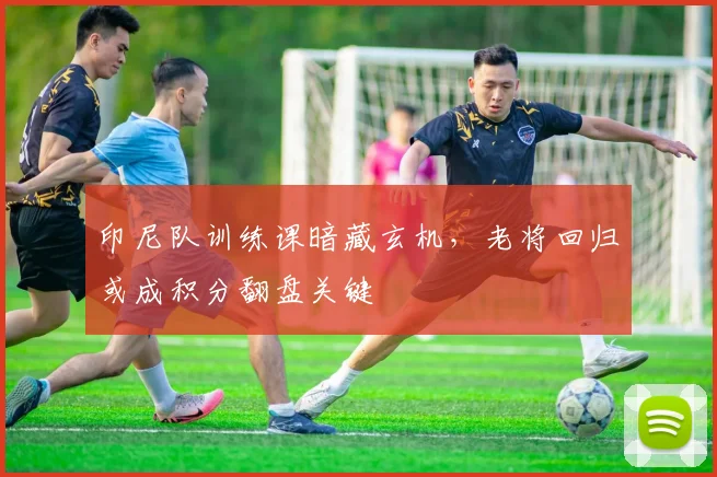 印尼队训练课暗藏玄机，老将回归或成积分翻盘关键
