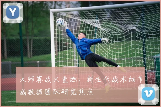 大师赛战火重燃，新生代战术细节成数据团队研究焦点