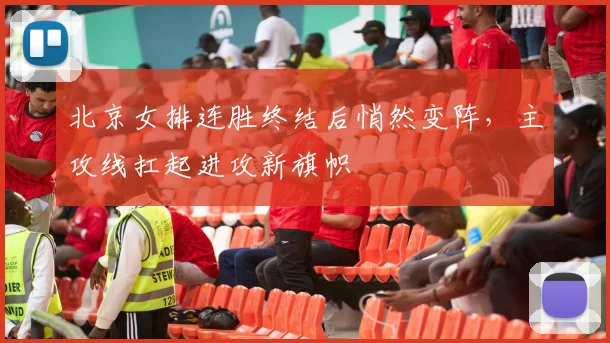 北京女排连胜终结后悄然变阵，主攻线扛起进攻新旗帜