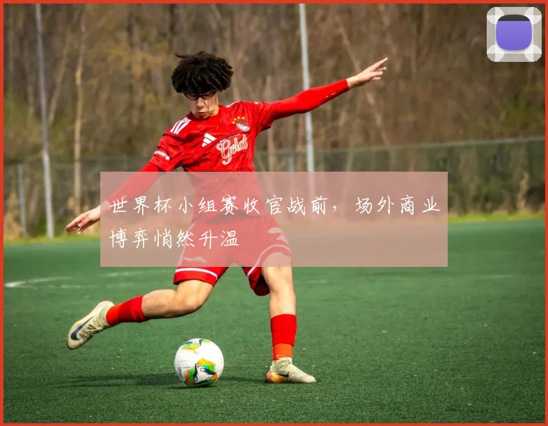 世界杯小组赛收官战前，场外商业博弈悄然升温