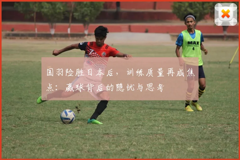 国羽险胜日本后，训练质量再成焦点：赢球背后的隐忧与思考