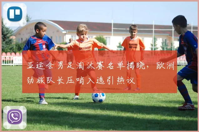 亚运会男足淘汰赛名单揭晓，欧洲劲旅队长压哨入选引热议
