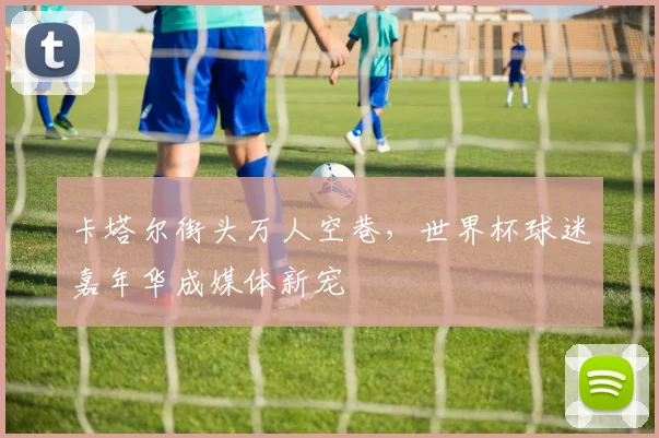 卡塔尔街头万人空巷，世界杯球迷嘉年华成媒体新宠