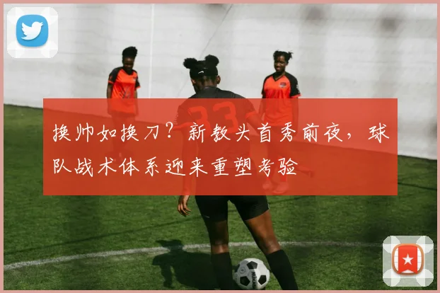 换帅如换刀？新教头首秀前夜，球队战术体系迎来重塑考验