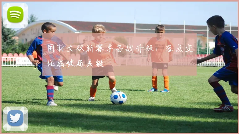 国羽女双新赛季备战升级，落点变化成破局关键