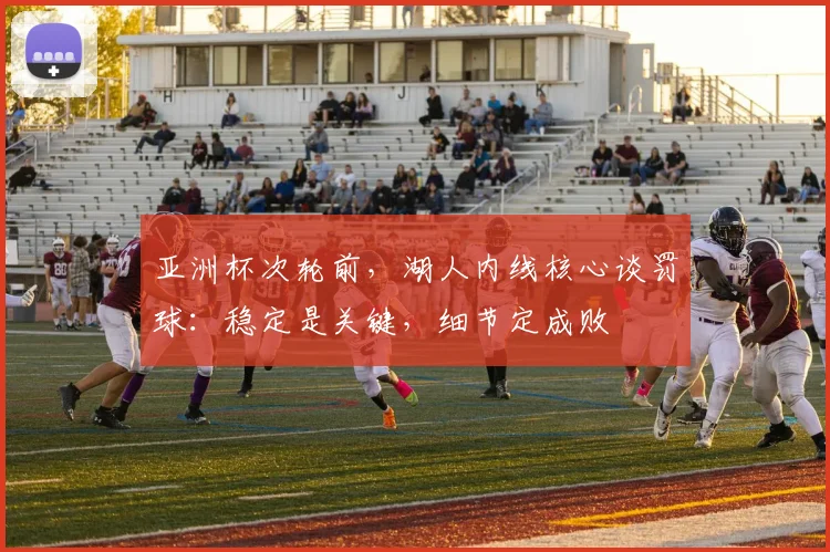 亚洲杯次轮前，湖人内线核心谈罚球：稳定是关键，细节定成败