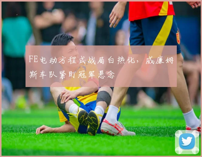 FE电动方程式战局白热化，威廉姆斯车队紧盯冠军悬念