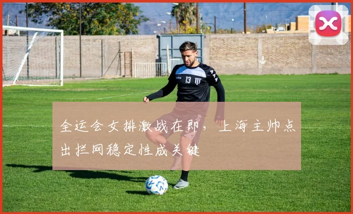 全运会女排激战在即，上海主帅点出拦网稳定性成关键